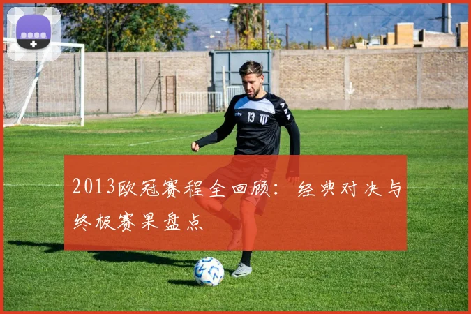 2013欧冠赛程全回顾：经典对决与终极赛果盘点