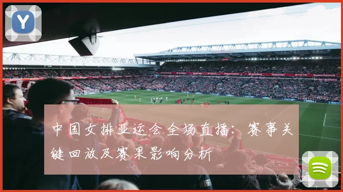 中国女排亚运会全场直播:赛事关键回放及赛果影响分析