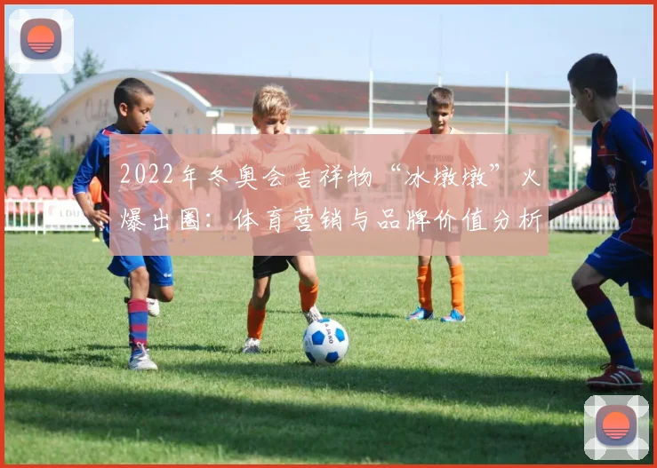 2022年冬奥会吉祥物“冰墩墩”火爆出圈:体育营销与品牌价值分析