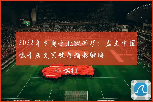 2022年冬奥会北欧两项：盘点中国选手历史突破与精彩瞬间