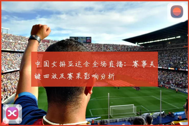 中国女排亚运会全场直播:赛事关键回放及赛果影响分析