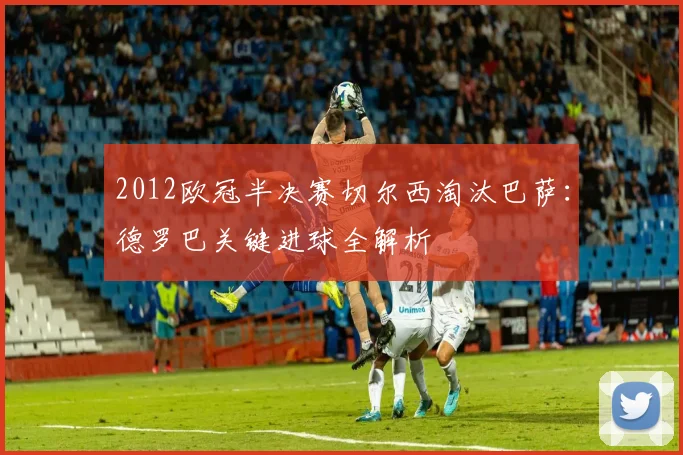 2012欧冠半决赛切尔西淘汰巴萨：德罗巴关键进球全解析