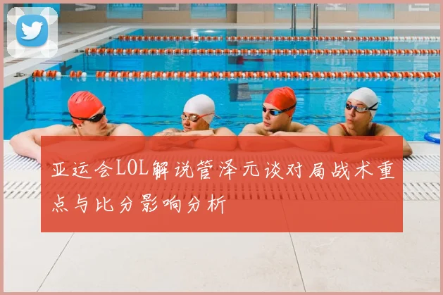 亚运会LOL解说管泽元谈对局战术重点与比分影响分析