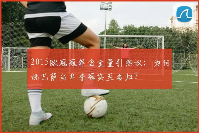 2015欧冠冠军含金量引热议:为何说巴萨当年夺冠实至名归?